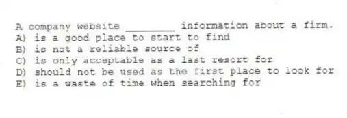 A company website ________ information about a firm.
A) is a good place to start to find
B) is not a reliable source of
C) is only acceptable as a last resort for
D) should not be used as the first place to look for
E) is a waste of time when searching for