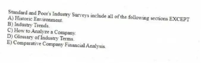 Standard and Poor's Industry Surveys include all of the following sections EXCEPT
A) Historic Environment.
B) Industry Trends.
C) How to Analyze a Company.
D) Glossary of Industry Terms.
E) Comparative Company Financial Analysis.