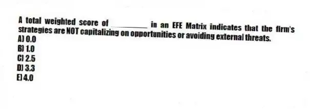 A total weighted score of ________ in an EFE Matrix indicates that the firm's strategies are NOT capitalizing on opportunities or avoiding external threats.
A) 0.0
B) 1.0
C) 2.5
D) 3.3
E) 4.0