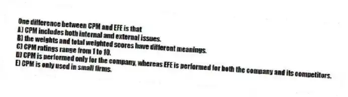 One difference between CPM and EFE is that
A) CPM includes both internal and external issues.
B) the weights and total weighted scores have different meanings.
C) CPM ratings range from 1 to 10.
D) CPM is performed only for the company, whereas EFE is performed for both the company and its competitors.
E) CPM is only used in small firms.