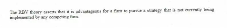 The RBV theory asserts that it is advantageous for a firm to pursue a strategy that is not currently being implemented by any competing firm.