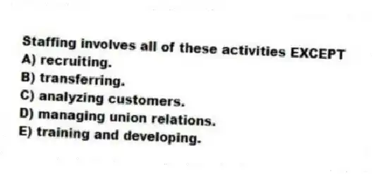 Staffing involves all of these activities EXCEPT
A) recruiting.
B) transferring.
C) analyzing customers.
D) managing union relations.
E) training and developing.