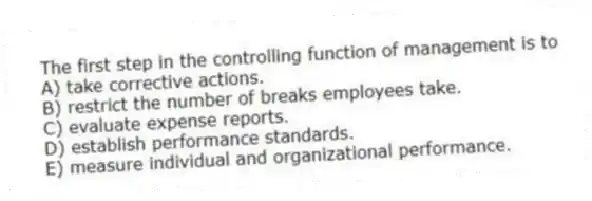 The first step in the controlling function of management is to
A) take corrective actions.
B) restrict the number of breaks employees take.
C) evaluate expense reports.
D) establish performance standards.
E) measure individual and organizational performance.
