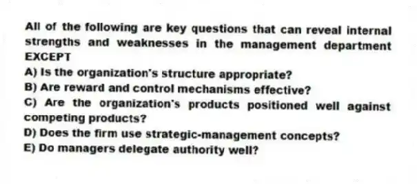 All of the following are key questions that can reveal internal strengths and weaknesses in the management department EXCEPT
A) Is the organization's structure appropriate?
B) Are reward and control mechanisms effective?
C) Are the organization's products positioned well against competing products?
D) Does the firm use strategic-management concepts?
E) Do managers delegate authority well?