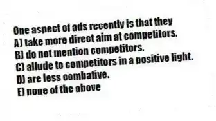 One aspect of ads recently is that they
A) take more direct aim at competitors.
B) do not mention competitors.
C) allude to competitors in a positive light.
D) are less combative.
E) none of the above