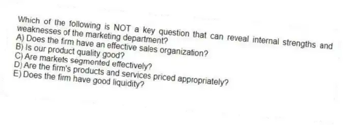 Which of the following is NOT a key question that can reveal internal strengths and weaknesses of the marketing department?
A) Does the firm have an effective sales organization?
B) Is our product quality good?
C) Are markets segmented effectively?
D) Are the firm's products and services priced appropriately?
E) Does the firm have good liquidity?
