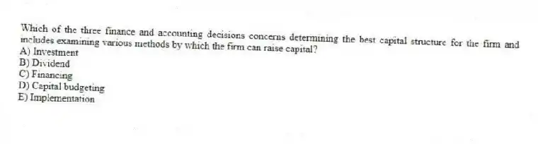 Which of the three finance and accounting decisions concerns determining the best capital structure for the firm and includes examining various methods by which the firm can raise capital?
A) Investment
B) Dividend
C) Financing
D) Capital budgeting
E) Implementation