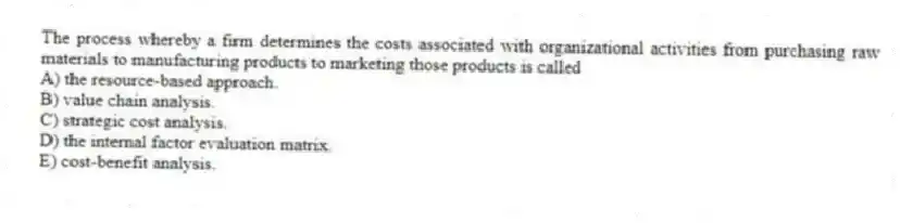 The process whereby a firm determines the costs associated with organizational activities from purchasing raw materials to manufacturing products to marketing those products is called
A) the resource-based approach.
B) value chain analysis.
C) strategic cost analysis.
D) the internal factor evaluation matrix.
E) cost-benefit analysis.
