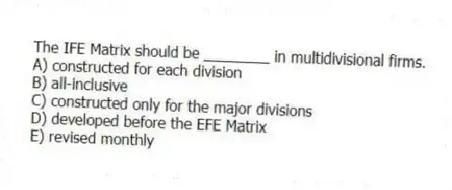 The IFE Matrix should be ________ in multidivisional firms.
A) constructed for each division
B) all-inclusive
C) constructed only for the major divisions
D) developed before the EFE Matrix
E) revised monthly