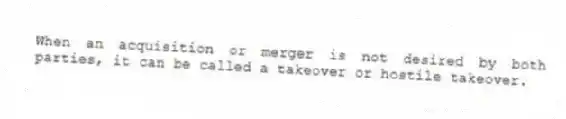 When an acquisition or merger is not desired by both parties, it can be called a takeover or hostile takeover.