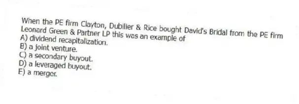 When the PE firm Clayton, Dubilier & Rice bought David's Bridal from the PE firm Leonard Green & Partner LP this was an example of
A) dividend recapitalization.
B) a joint venture.
C) a secondary buyout.
D) a leveraged buyout.
E) a merger.