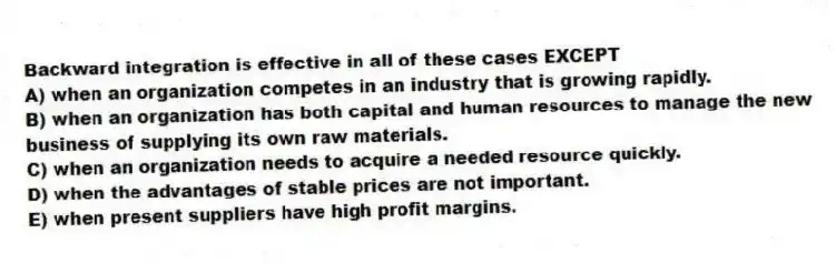 Backward integration is effective in all of these cases EXCEPT
A) when an organization competes in an industry that is growing rapidly.
B) when an organization has both capital and human resources to manage the new business of supplying its own raw materials.
C) when an organization needs to acquire a needed resource quickly.
D) when the advantages of stable prices are not important.
E) when present suppliers have high profit margins.