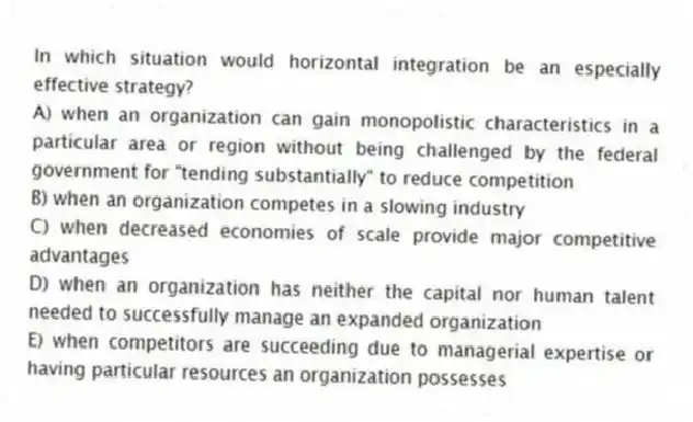 In which situation would horizontal integration be an especially effective strategy?
A) when an organization can gain monopolistic characteristics in a particular area or region without being challenged by the federal government for "tending substantially" to reduce competition
B) when an organization competes in a slowing industry
C) when decreased economies of scale provide major competitive advantages
D) when an organization has neither the capital nor human talent needed to successfully manage an expanded organization
E) when competitors are succeeding due to managerial expertise or having particular resources an organization possesses