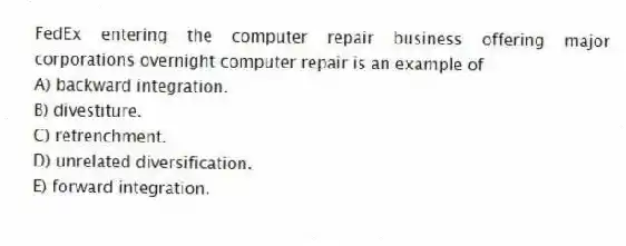 FedEx entering the computer repair business offering major corporations overnight computer repair is an example of
A) backward integration.
B) divestiture.
C) retrenchment.
D) unrelated diversification.
E) forward integration.