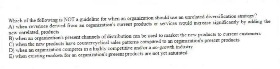 Which of the following is NOT a guideline for when an organization should use an unrelated diversification strategy?
A) when revenues derived from an organization's current products or services would increase significantly by adding the new unrelated, products
B) when an organization's present channels of distribution can be used to market the new products to current customers
C) when the new products have countercyclical sales patterns compared to an organization's present products
D) when an organization competes in a highly competitive and/or a no-growth industry
E) when existing markets for an organization's present products are not yet saturated