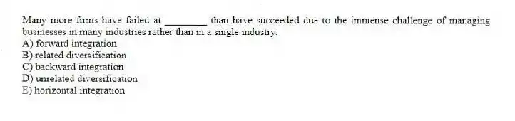 Many more firms have failed at ________ than have succeeded due to the immense challenge of managing businesses in many industries rather than in a single industry.
A) forward integration
B) related diversification
C) backward integration
D) unrelated diversification
E) horizontal integration