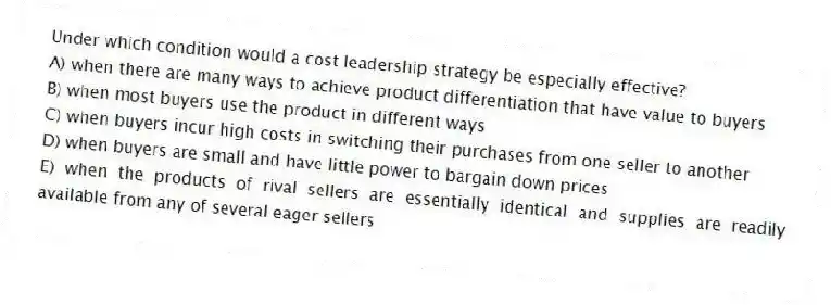 Under which condition would a cost leadership strategy be especially effective?
A) when there are many ways to achieve product differentiation that have value to buyers
B) when most buyers use the product in different ways
C) when buyers incur high costs in switching their purchases from one seller to another
D) when buyers are small and have little power to bargain down prices
E) when the products of rival sellers are essentially identical and supplies are readily available from any of several eager sellers