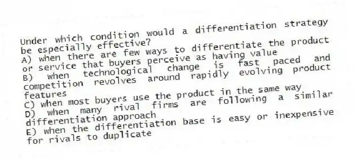 Under which condition would a differentiation strategy be especially effective?
A) when there are few ways to differentiate the product or service that buyers perceive as having value
B) when technological change is fast paced and competition revolves around rapidly evolving product features
C) when most buyers use the product in the same way
D) when many rival firms are following a similar differentiation approach
E) when the differentiation base is easy or inexpensive for rivals to duplicate