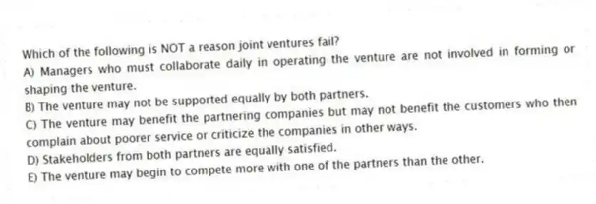 Which of the following is NOT a reason joint ventures fail?
A) Managers who must collaborate daily in operating the venture are not involved in forming or shaping the venture.
B) The venture may not be supported equally by both partners.
C) The venture may benefit the partnering companies but may not benefit the customers who then complain about poorer service or criticize the companies in other ways.
D) Stakeholders from both partners are equally satisfied.
E) The venture may begin to compete more with one of the partners than the other.