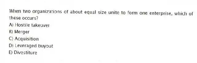 When two organizations of about equal size unite to form one enterprise, which of these occurs?
A) Hostile takeover
B) Merger
C) Acquisition
D) Leveraged buyout
E) Divestiture