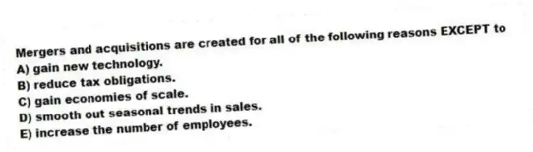 Mergers and acquisitions are created for all of the following reasons EXCEPT to
A) gain new technology.
B) reduce tax obligations.
C) gain economies of scale.
D) smooth out seasonal trends in sales.
E) increase the number of employees.