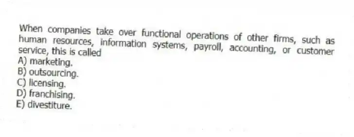 When companies take over functional operations of other firms, such as human resources, information systems, payroll, accounting, or customer service, this is called
A) marketing.
B) outsourcing.
C) licensing.
D) franchising.
E) divestiture.