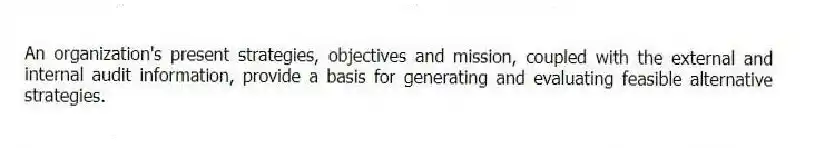 An organization's present strategies, objectives and mission, coupled with the external and internal audit information, provide a basis for generating and evaluating feasible alternative strategies.