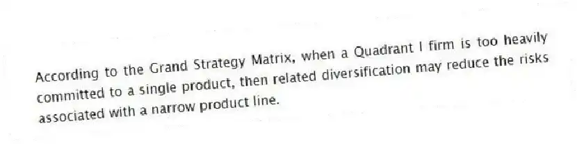 According to the Grand Strategy Matrix, when a Quadrant I firm is too heavily committed to a single product, then related diversification may reduce the risks associated with a narrow product line.