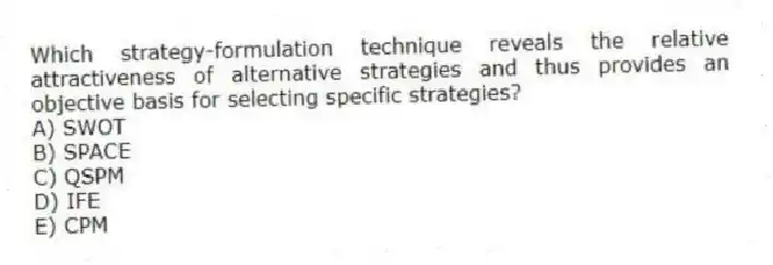 Which strategy-formulation technique reveals the relative attractiveness of alternative strategies and thus provides an objective basis for selecting specific strategies?
A) SWOT
B) SPACE
C) QSPM
D) IFE
E) CPM
