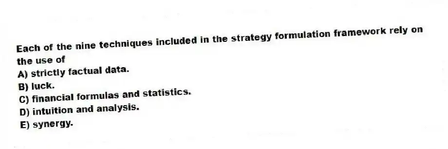 Each of the nine techniques included in the strategy formulation framework rely on the use of
A) strictly factual data.
B) luck.
C) financial formulas and statistics.
D) intuition and analysis.
E) synergy.