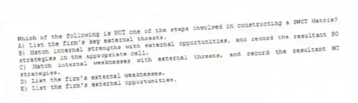 Which of the following is NOT one of the steps involved in constructing a SWOT Matrix?
A) List the firm's key external threats.
B) Match internal strengths with external opportunities, and record the resultant SO strategies in the appropriate cell.
C) Match internal weaknesses with external threats, and record the resultant WT strategies.
D) List the firm's external weaknesses.
E) List the firm's external opportunities.