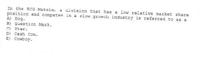 In the BCG Matrix, a division that has a low relative market share position and competes in a slow-growth industry is referred to as a
A) Dog.
B) Question Mark.
C) Star.
D) Cash Cow.
E) Cowboy.