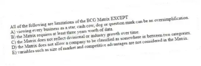 All of the following are limitations of the BCG Matrix EXCEPT
A) viewing every business as a star, cash cow, dog or question mark can be an oversimplification.
B) the Matrix requires at least three years worth of data.
C) the Matrix does not reflect divisional or industry growth over time.
D) the Matrix does not allow a company to be classified as somewhere in between two categories.
E) variables such as size of market and competitive advantages are not considered in the Matrix.