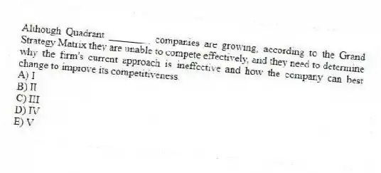Although Quadrant ________ companies are growing, according to the Grand Strategy Matrix they are unable to compete effectively, and they need to determine why the firm's current approach is ineffective and how the company can best change to improve its competitiveness.
A) I
B) II
C) III
D) IV
E) V