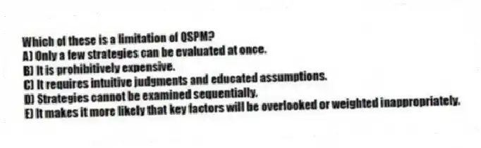 Which of these is a limitation of QSPM?
A) Only a few strategies can be evaluated at once.
B) It is prohibitively expensive.
C) It requires intuitive judgments and educated assumptions.
D) Strategies cannot be examined sequentially.
E) It makes it more likely that key factors will be overlooked or weighted inappropriately.