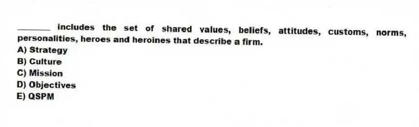 ________ includes the set of shared values, beliefs, attitudes, customs, norms, personalities, heroes and heroines that describe a firm.
A) Strategy
B) Culture
C) Mission
D) Objectives
E) QSPM