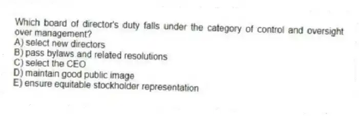 Which board of director's duty falls under the category of control and oversight over management?
A) select new directors
B) pass bylaws and related resolutions
C) select the CEO
D) maintain good public image
E) ensure equitable stockholder representation