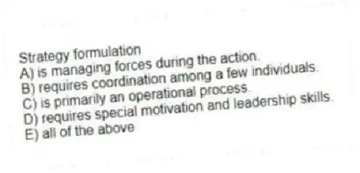 Strategy formulation
A) is managing forces during the action.
B) requires coordination among a few individuals.
C) is primarily an operational process.
D) requires special motivation and leadership skills.
E) all of the above