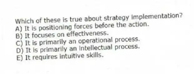 Which of these is true about strategy implementation?
A) It is positioning forces before the action.
B) It focuses on effectiveness.
C) It is primarily an operational process.
D) It is primarily an intellectual process.
E) It requires intuitive skills.