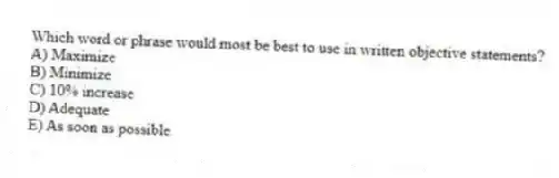 Which word or phrase would most be best to use in written objective statements?
A) Maximize
B) Minimize
C) 10% increase
D) Adequate
E) As soon as possible