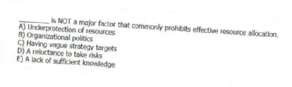 ________ is NOT a major factor that commonly prohibits effective resource allocation.
A) Underprotection of resources
B) Organizational politics
C) Having vague strategy targets
D) A reluctance to take risks
E) A lack of sufficient knowledge