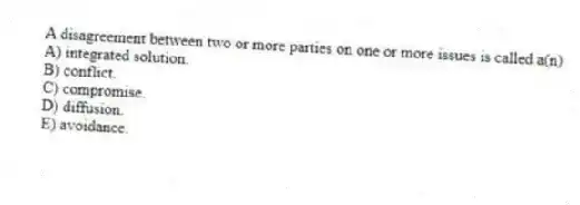 A disagreement between two or more parties on one or more issues is called a(n)
A) integrated solution.
B) conflict.
C) compromise.
D) diffusion.
E) avoidance.