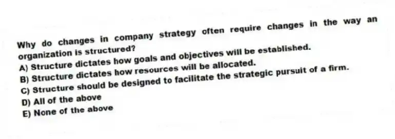 Why do changes in company strategy often require changes in the way an organization is structured?
A) Structure dictates how goals and objectives will be established.
B) Structure dictates how resources will be allocated.
C) Structure should be designed to facilitate the strategic pursuit of a firm.
D) All of the above
E) None of the above
