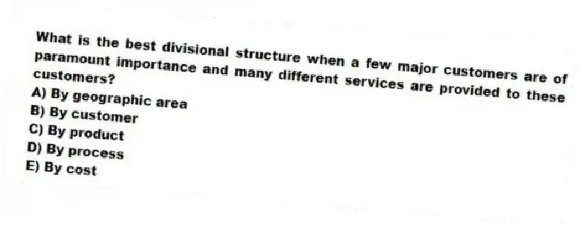 What is the best divisional structure when a few major customers are of paramount importance and many different services are provided to these customers?
A) By geographic area
B) By customer
C) By product
D) By process
E) By cost