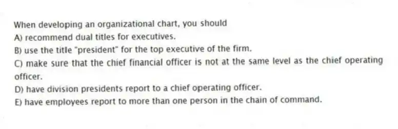When developing an organizational chart, you should
A) recommend dual titles for executives.
B) use the title "president" for the top executive of the firm.
C) make sure that the chief financial officer is not at the same level as the chief operating officer.
D) have division presidents report to a chief operating officer.
E) have employees report to more than one person in the chain of command.