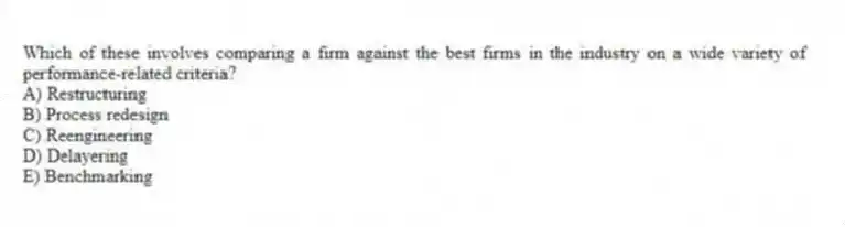 Which of these involves comparing a firm against the best firms in the industry on a wide variety of performance-related criteria?
A) Restructuring
B) Process redesign
C) Reengineering
D) Delayering
E) Benchmarking