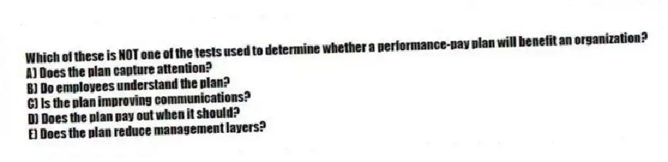 Which of these is NOT one of the tests used to determine whether a performance-pay plan will benefit an organization?
A) Does the plan capture attention?
B) Do employees understand the plan?
C) Is the plan improving communications?
D) Does the plan pay out when it should?
E) Does the plan reduce management layers?