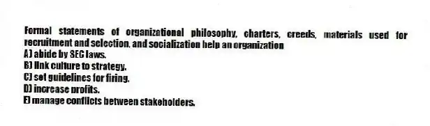 Formal statements of organizational philosophy, charters, creeds, materials used for recruitment and selection, and socialization help an organization
A) abide by SEC laws.
B) link culture to strategy.
C) set guidelines for firing.
D) increase profits.
E) manage conflicts between stakeholders.
