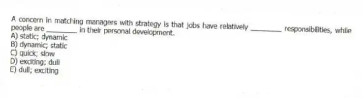 A concern in matching managers with strategy is that jobs have relatively ________ responsibilities, while people are ________ in their personal development.
A) static; dynamic
B) dynamic; static
C) quick; slow
D) exciting; dull
E) dull; exciting