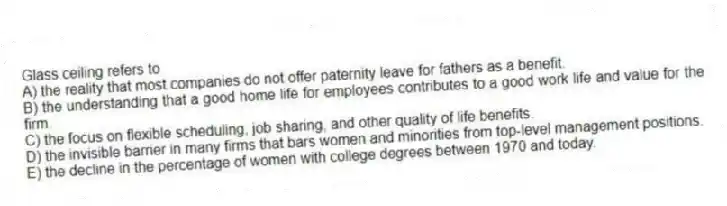 Glass ceiling refers to
A) the reality that most companies do not offer paternity leave for fathers as a benefit.
B) the understanding that a good home life for employees contributes to a good work life and value for the firm.
C) the focus on flexible scheduling, job sharing, and other quality of life benefits.
D) the invisible barrier in many firms that bars women and minorities from top-level management positions.
E) the decline in the percentage of women with college degrees between 1970 and today.